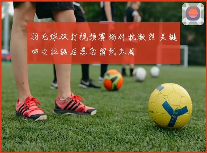 羽毛球双打视频赛场对抗激烈 关键回合拉锯后悬念留到末局