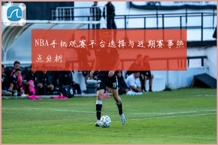 NBA手机观赛平台选择与近期赛事热点分析