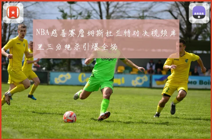 NBA慈善赛詹姆斯杜兰特对决视频库里三分绝杀引爆全场