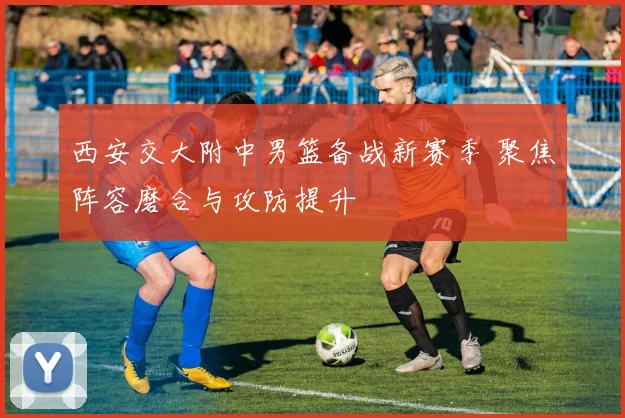 西安交大附中男篮备战新赛季 聚焦阵容磨合与攻防提升