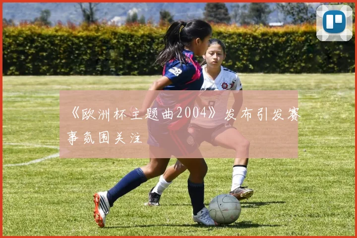 《欧洲杯主题曲2004》发布引发赛事氛围关注