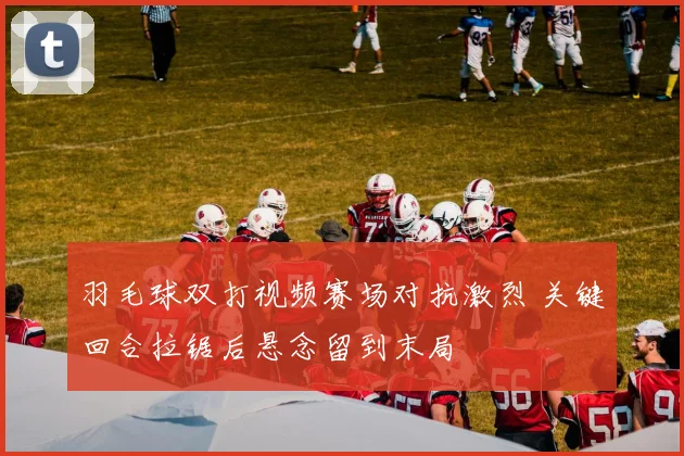 羽毛球双打视频赛场对抗激烈 关键回合拉锯后悬念留到末局