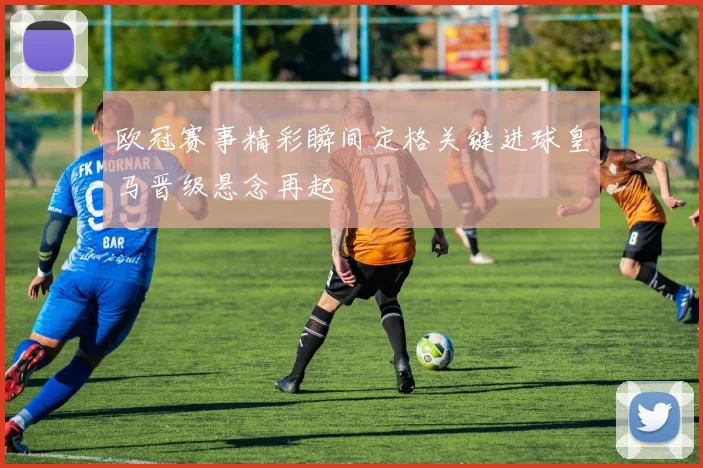 欧冠赛事精彩瞬间定格关键进球皇马晋级悬念再起