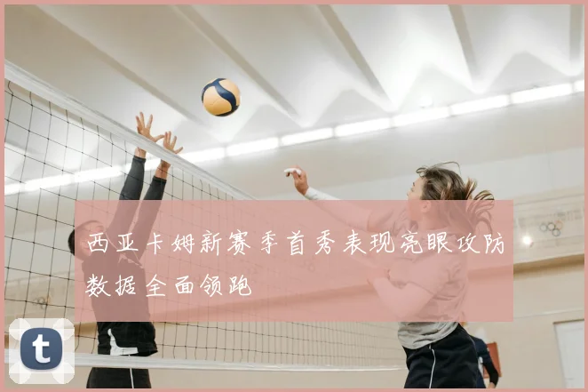 西亚卡姆新赛季首秀表现亮眼攻防数据全面领跑
