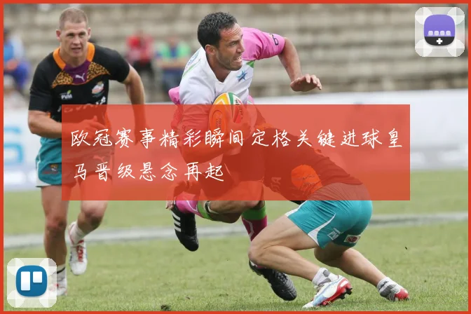 欧冠赛事精彩瞬间定格关键进球皇马晋级悬念再起