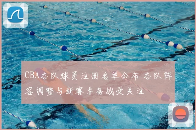 CBA各队球员注册名单公布 各队阵容调整与新赛季备战受关注