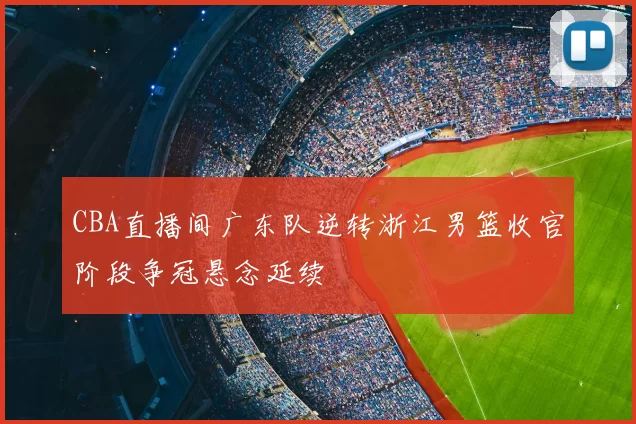 CBA直播间广东队逆转浙江男篮收官阶段争冠悬念延续