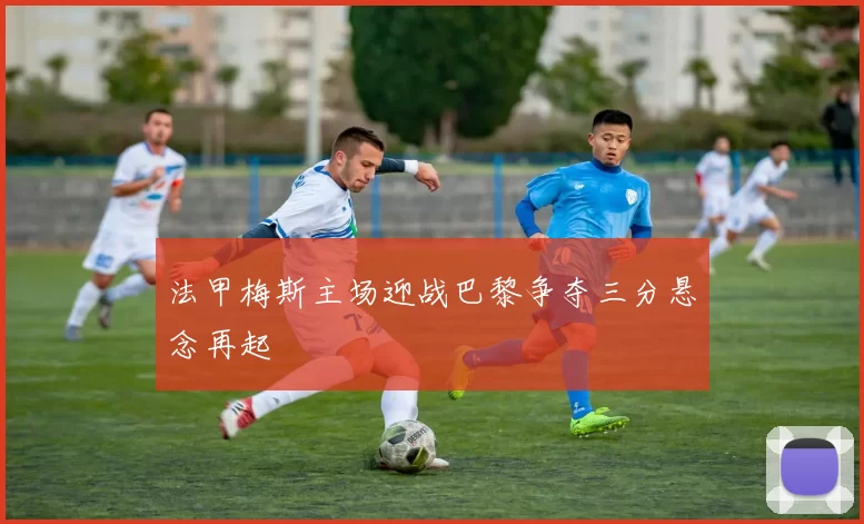 法甲梅斯主场迎战巴黎争夺三分悬念再起