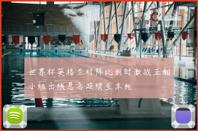 世界杯英格兰对阵比利时激战正酣小组出线悬念延续至末轮