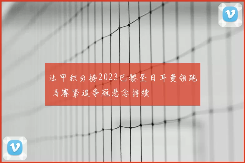法甲积分榜2023巴黎圣日耳曼领跑 马赛紧追争冠悬念持续