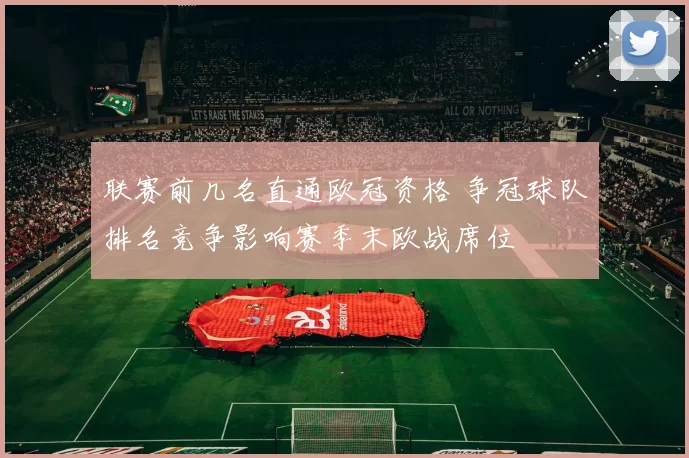 联赛前几名直通欧冠资格 争冠球队排名竞争影响赛季末欧战席位