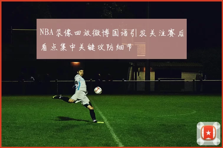 NBA录像回放微博国语引发关注赛后看点集中关键攻防细节
