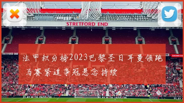 法甲积分榜2023巴黎圣日耳曼领跑 马赛紧追争冠悬念持续