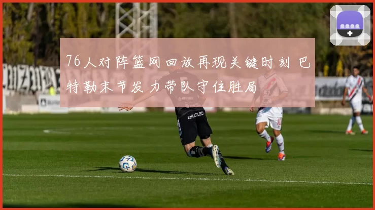 76人对阵篮网回放再现关键时刻 巴特勒末节发力带队守住胜局