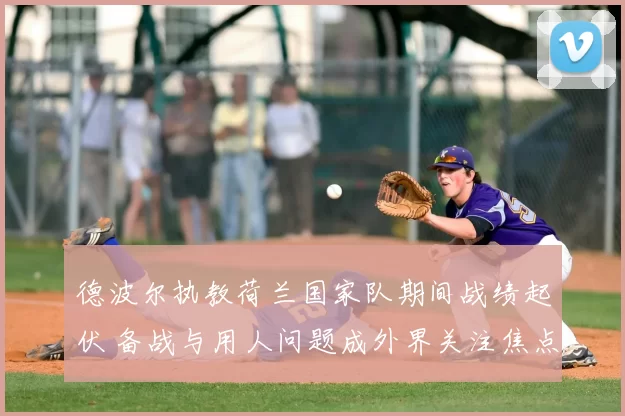 德波尔执教荷兰国家队期间战绩起伏 备战与用人问题成外界关注焦点