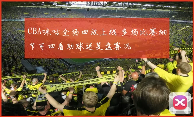 CBA咪咕全场回放上线 多场比赛细节可回看助球迷复盘赛况
