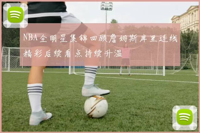 NBA全明星集锦回顾詹姆斯库里连线精彩后续看点持续升温