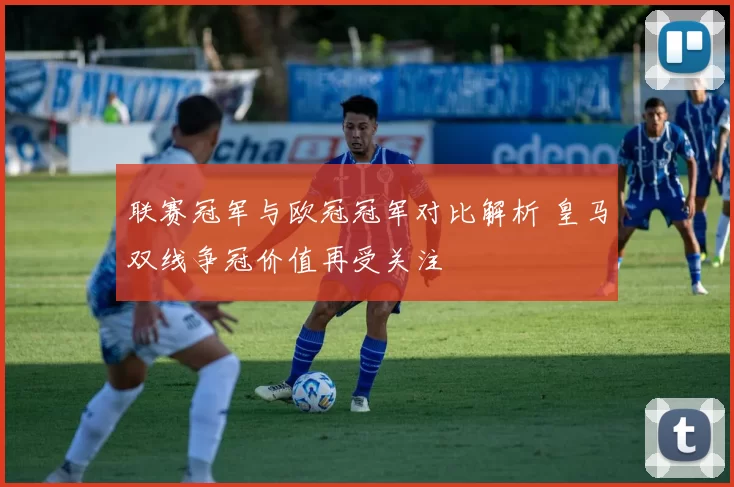 联赛冠军与欧冠冠军对比解析 皇马双线争冠价值再受关注