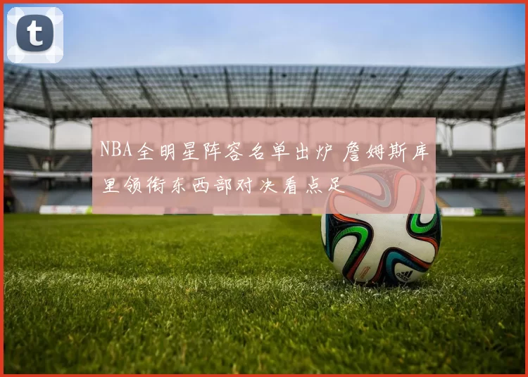 NBA全明星阵容名单出炉 詹姆斯库里领衔东西部对决看点足
