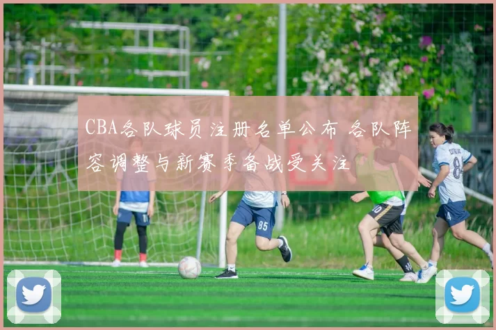 CBA各队球员注册名单公布 各队阵容调整与新赛季备战受关注