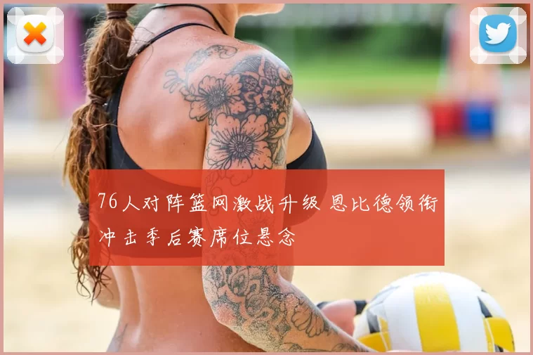 76人对阵篮网激战升级 恩比德领衔冲击季后赛席位悬念