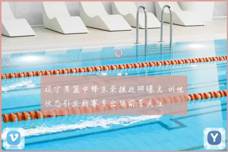 辽宁男篮中锋朱荣振近照曝光 训练状态引发新赛季出场前景关注