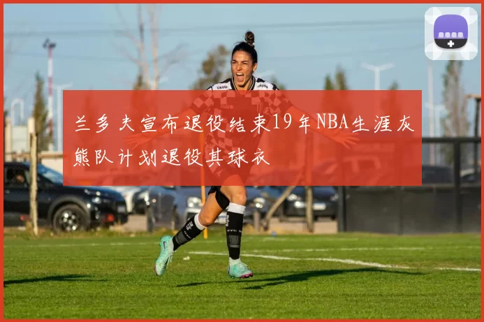 兰多夫宣布退役结束19年NBA生涯灰熊队计划退役其球衣