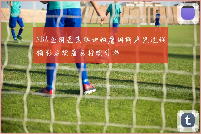 NBA全明星集锦回顾詹姆斯库里连线精彩后续看点持续升温